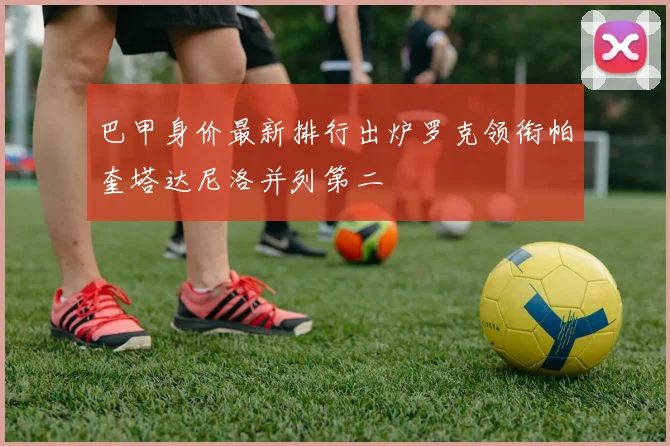 巴甲身价最新排行出炉罗克领衔帕奎塔达尼洛并列第二