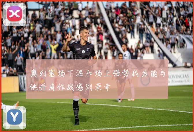奥利塞场下温和场上强势我为能与他并肩作战感到荣幸
