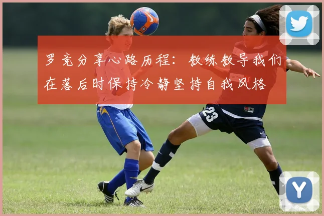罗竞分享心路历程：教练教导我们在落后时保持冷静坚持自我风格