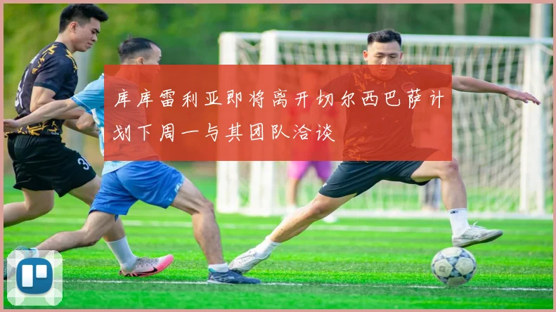 库库雷利亚即将离开切尔西巴萨计划下周一与其团队洽谈
