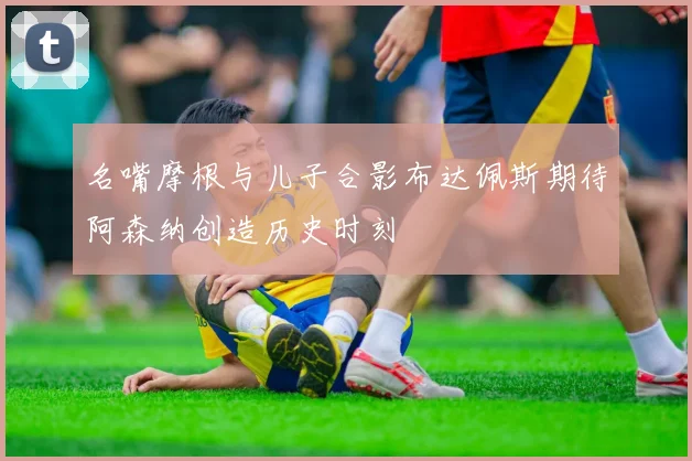 名嘴摩根与儿子合影布达佩斯期待阿森纳创造历史时刻