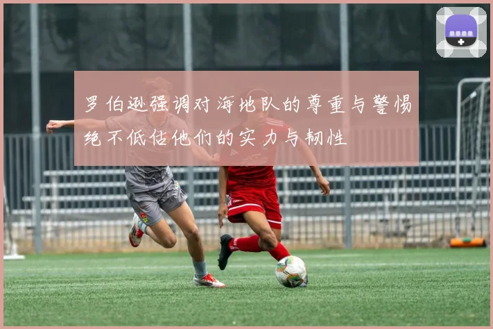 罗伯逊强调对海地队的尊重与警惕绝不低估他们的实力与韧性