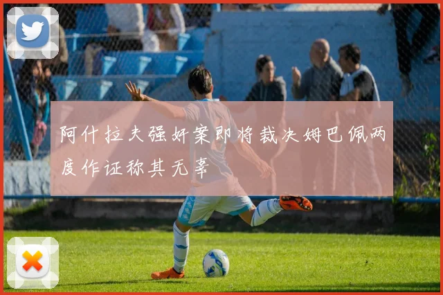 阿什拉夫强奸案即将裁决姆巴佩两度作证称其无辜