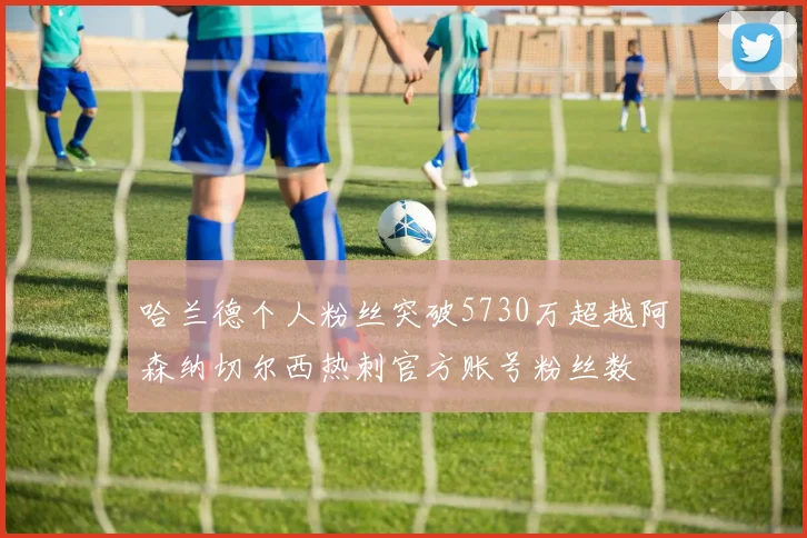 哈兰德个人粉丝突破5730万超越阿森纳切尔西热刺官方账号粉丝数