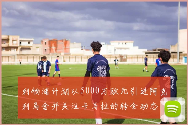 利物浦计划以5000万欧元引进阿克利乌舍并关注卡马拉的转会动态