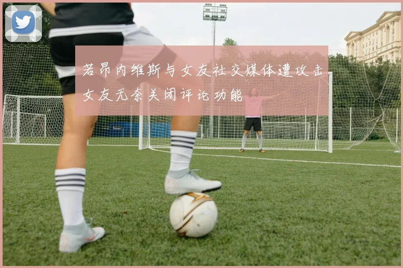 若昂内维斯与女友社交媒体遭攻击女友无奈关闭评论功能