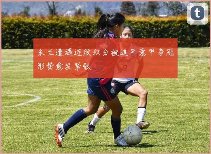 米兰遭遇连败积分被追平意甲争冠形势愈发紧张