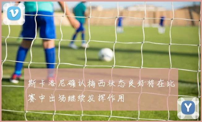 斯卡洛尼确认梅西状态良好将在比赛中出场继续发挥作用